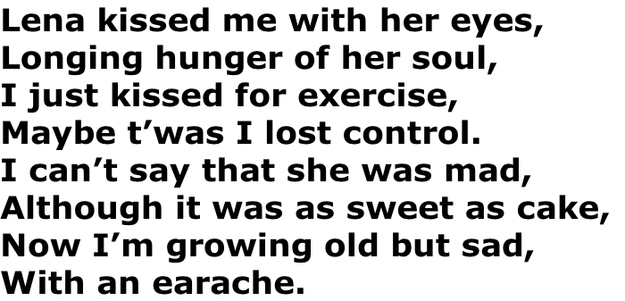 Lena kissed me with her eyes,
Longing hunger of her soul,
I just kissed for exercise,
Maybe t’was I lost control.
I can’t say that she was mad,
Although it was as sweet as cake,
Now I’m growing old but sad,
With an earache.
