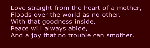 Love straight from the heart of a mother,
Floods over the world as no other.
With that goodness inside,
Peace will always abide,
And a joy that no trouble can smother.
