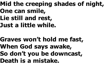 Mid the creeping shades of night,
One can smile,
Lie still and rest,
Just a little while.

Graves won’t hold me fast,
When God says awake,
So don’t you be downcast,
Death is a mistake.
