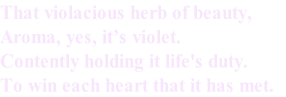 That violacious herb of beauty,
Aroma, yes, it’s violet.
Contently holding it life's duty.
To win each heart that it has met. 
