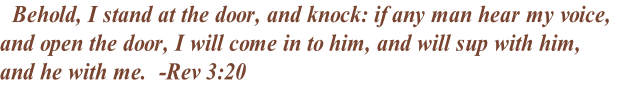   Behold, I stand at the door, and knock: if any man hear my voice, 
and open the door, I will come in to him, and will sup with him, 
and he with me.  -Rev 3:20  
